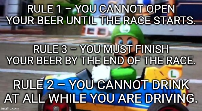 Beerio Kart rules | RULE 1 – YOU CANNOT OPEN YOUR BEER UNTIL THE RACE STARTS. RULE 3 – YOU MUST FINISH YOUR BEER BY THE END OF THE RACE. RULE 2 – YOU CANNOT DRINK AT ALL WHILE YOU ARE DRIVING. | image tagged in luigi death stare | made w/ Imgflip meme maker