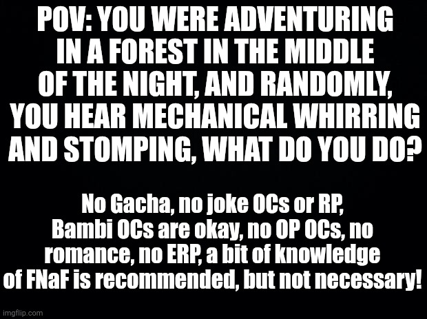 Sorry that there is no picture, also, this takes place during the time of "The Twisted Ones" | POV: YOU WERE ADVENTURING IN A FOREST IN THE MIDDLE OF THE NIGHT, AND RANDOMLY, YOU HEAR MECHANICAL WHIRRING AND STOMPING, WHAT DO YOU DO? No Gacha, no joke OCs or RP, Bambi OCs are okay, no OP OCs, no romance, no ERP, a bit of knowledge of FNaF is recommended, but not necessary! | image tagged in black background | made w/ Imgflip meme maker