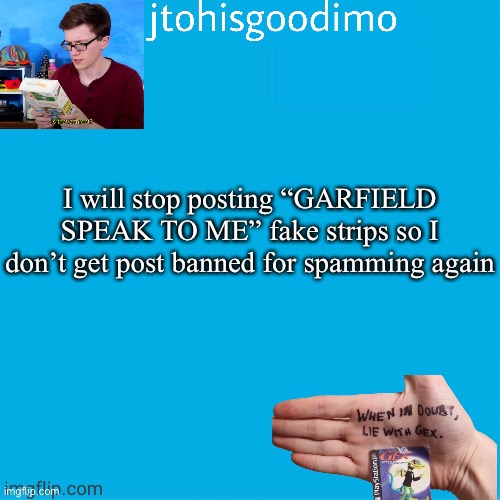 Jtohisgoodimo template (thanks to -kenneth-) | I will stop posting “GARFIELD SPEAK TO ME” fake strips so I don’t get post banned for spamming again | image tagged in jtohisgoodimo template thanks to -kenneth- | made w/ Imgflip meme maker