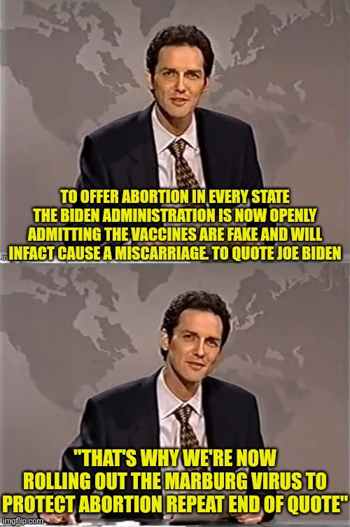 Joe Saves Abortion Repeat End Of Quote | TO OFFER ABORTION IN EVERY STATE THE BIDEN ADMINISTRATION IS NOW OPENLY ADMITTING THE VACCINES ARE FAKE AND WILL INFACT CAUSE A MISCARRIAGE. TO QUOTE JOE BIDEN; "THAT'S WHY WE'RE NOW ROLLING OUT THE MARBURG VIRUS TO PROTECT ABORTION REPEAT END OF QUOTE" | image tagged in weekend update with norm,abortion is murder,abortion,joe biden,virus | made w/ Imgflip meme maker