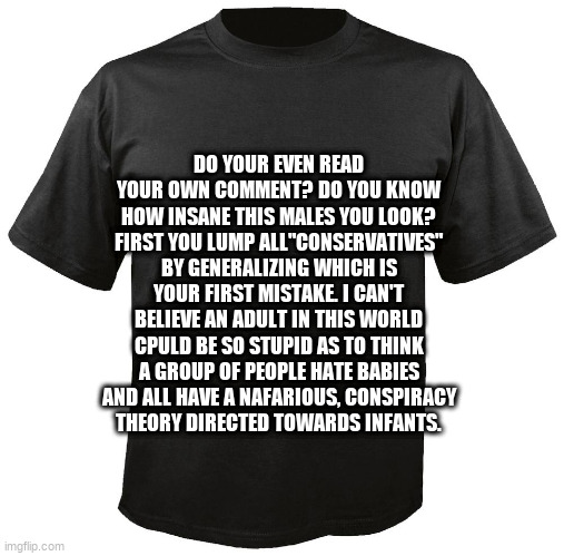 Blank T-Shirt | DO YOUR EVEN READ YOUR OWN COMMENT? DO YOU KNOW HOW INSANE THIS MALES YOU LOOK? FIRST YOU LUMP ALL"CONSERVATIVES" BY GENERALIZING WHICH IS YOUR FIRST MISTAKE. I CAN'T BELIEVE AN ADULT IN THIS WORLD CPULD BE SO STUPID AS TO THINK A GROUP OF PEOPLE HATE BABIES AND ALL HAVE A NAFARIOUS, CONSPIRACY
THEORY DIRECTED TOWARDS INFANTS. | image tagged in blank t-shirt | made w/ Imgflip meme maker