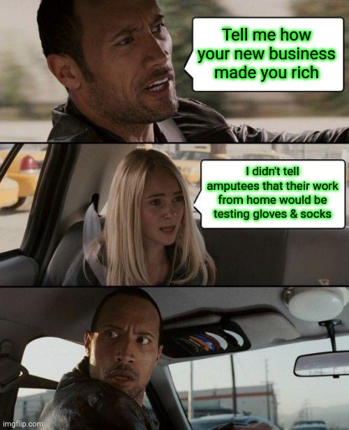 Is There Anything Else I Should Know ? | Tell me how your new business made you rich; I didn't tell amputees that their work from home would be testing gloves & socks | image tagged in memes,the rock driving,tuesday,fat girl running,toronto blue jays,rock monster | made w/ Imgflip meme maker