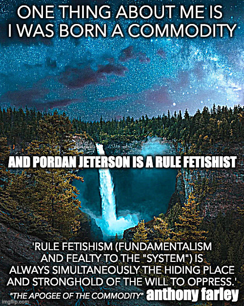 and pordan jeterson is a rule fetishist | ONE THING ABOUT ME IS 
I WAS BORN A COMMODITY; AND PORDAN JETERSON IS A RULE FETISHIST; 'RULE FETISHISM (FUNDAMENTALISM AND FEALTY TO THE "SYSTEM") IS ALWAYS SIMULTANEOUSLY THE HIDING PLACE AND STRONGHOLD OF THE WILL TO OPPRESS.'; anthony farley; "THE APOGEE OF THE COMMODITY" | image tagged in anthony farley,the apogee of the commodity | made w/ Imgflip meme maker