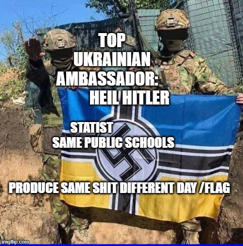 NeoNazi Ukrainian Azov Battalion | TOP UKRAINIAN AMBASSADOR:               HEIL HITLER; STATIST                                    SAME PUBLIC SCHOOLS                 
                                                                       
 PRODUCE SAME SHIT DIFFERENT DAY /FLAG | image tagged in neonazi ukrainian azov battalion | made w/ Imgflip meme maker