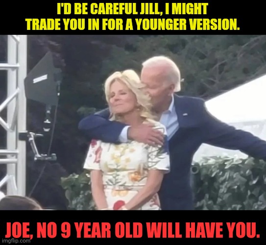 Joe and Jill | I'D BE CAREFUL JILL, I MIGHT TRADE YOU IN FOR A YOUNGER VERSION. JOE, NO 9 YEAR OLD WILL HAVE YOU. | image tagged in joe biden,pedophile | made w/ Imgflip meme maker
