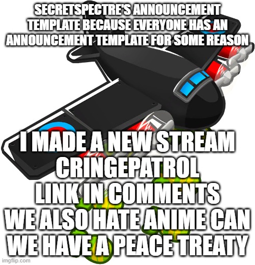 https://imgflip.com/m/CringePatrol | SECRETSPECTRE'S ANNOUNCEMENT TEMPLATE BECAUSE EVERYONE HAS AN ANNOUNCEMENT TEMPLATE FOR SOME REASON; I MADE A NEW STREAM
CRINGEPATROL
LINK IN COMMENTS
WE ALSO HATE ANIME CAN WE HAVE A PEACE TREATY | image tagged in secretspectre's announcement template | made w/ Imgflip meme maker