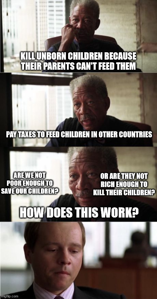 Globalism and the unborn. | KILL UNBORN CHILDREN BECAUSE THEIR PARENTS CAN'T FEED THEM; PAY TAXES TO FEED CHILDREN IN OTHER COUNTRIES; OR ARE THEY NOT RICH ENOUGH TO KILL THEIR CHILDREN? ARE WE NOT POOR ENOUGH TO SAVE OUR CHILDREN? HOW DOES THIS WORK? | image tagged in memes,morgan freeman good luck,politics,children | made w/ Imgflip meme maker