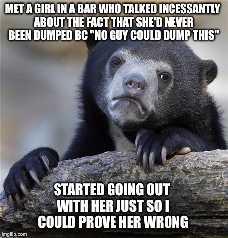 Confession Bear | MET A GIRL IN A BAR WHO TALKED INCESSANTLY ABOUT THE FACT THAT SHE'D NEVER BEEN DUMPED BC "NO GUY COULD DUMP THIS" STARTED GOING OUT WITH HE | image tagged in memes,confession bear,AdviceAnimals | made w/ Imgflip meme maker