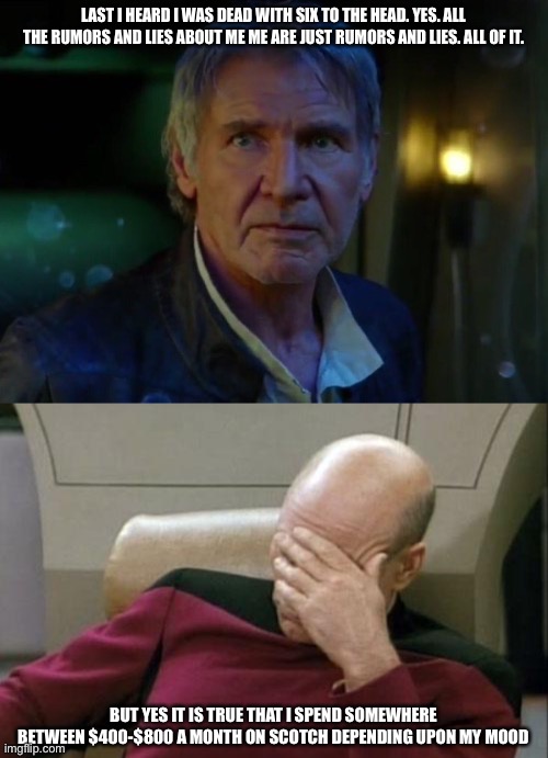  LAST I HEARD I WAS DEAD WITH SIX TO THE HEAD. YES. ALL THE RUMORS AND LIES ABOUT ME ME ARE JUST RUMORS AND LIES. ALL OF IT. BUT YES IT IS TRUE THAT I SPEND SOMEWHERE BETWEEN $400-$800 A MONTH ON SCOTCH DEPENDING UPON MY MOOD | image tagged in it's true all of it,memes,captain picard facepalm | made w/ Imgflip meme maker