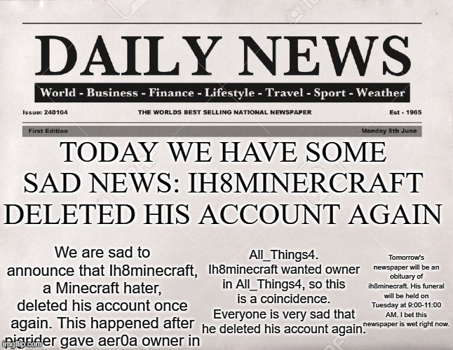 newspaper | TODAY WE HAVE SOME SAD NEWS: IH8MINERCRAFT DELETED HIS ACCOUNT AGAIN; We are sad to announce that Ih8minecraft, a Minecraft hater, deleted his account once again. This happened after pigrider gave aer0a owner in; Tomorrow's newspaper will be an obituary of ih8minecraft. His funeral will be held on Tuesday at 9:00-11:00 AM. I bet this newspaper is wet right now. All_Things4. Ih8minecraft wanted owner in All_Things4, so this is a coincidence. Everyone is very sad that he deleted his account again. | image tagged in newspaper,memes,president_joe_biden | made w/ Imgflip meme maker
