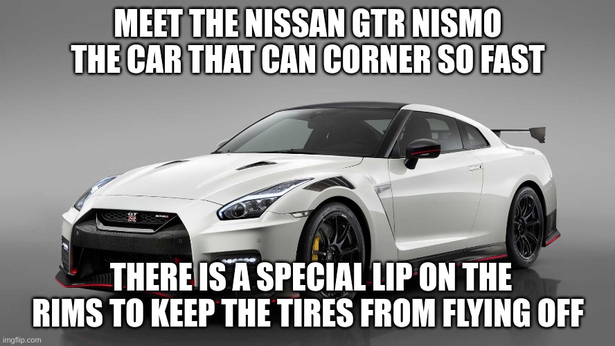 i know its not old buts its badass for sure | MEET THE NISSAN GTR NISMO THE CAR THAT CAN CORNER SO FAST; THERE IS A SPECIAL LIP ON THE RIMS TO KEEP THE TIRES FROM FLYING OFF | image tagged in nismo,nissan | made w/ Imgflip meme maker