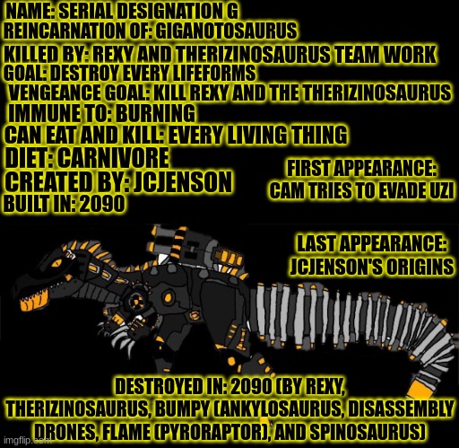 Meet the real Antagonist in Cam tries to evade Uzi.mp3 | NAME: SERIAL DESIGNATION G; REINCARNATION OF: GIGANOTOSAURUS; KILLED BY: REXY AND THERIZINOSAURUS TEAM WORK; GOAL: DESTROY EVERY LIFEFORMS; VENGEANCE GOAL: KILL REXY AND THE THERIZINOSAURUS; IMMUNE TO: BURNING; CAN EAT AND KILL: EVERY LIVING THING; DIET: CARNIVORE; FIRST APPEARANCE: CAM TRIES TO EVADE UZI; CREATED BY: JCJENSON; BUILT IN: 2090; LAST APPEARANCE: JCJENSON'S ORIGINS; DESTROYED IN: 2090 (BY REXY, THERIZINOSAURUS, BUMPY (ANKYLOSAURUS, DISASSEMBLY DRONES, FLAME (PYRORAPTOR), AND SPINOSAURUS) | image tagged in serial designation g,murder drones,jurassic park,jurassic world,ocs,crossover | made w/ Imgflip meme maker