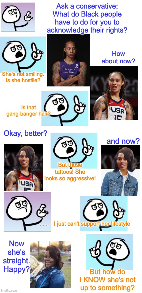 The question that attacks on Ms. Griner make me ask | Ask a conservative:
What do Black people
have to do for you to
acknowledge their rights? How about now? She's not smiling. Is she hostile? Is that gang-banger hair? Okay, better? and now? But those tattoos! She looks so aggressive! . . .    I just can't support her lifestyle; Now she's straight. Happy? But how do I KNOW she's not up to something? | image tagged in blank white template,black,human rights,justice,bias | made w/ Imgflip meme maker