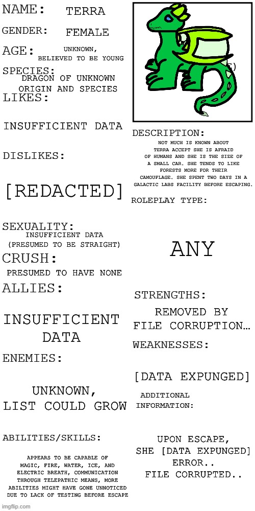 The Galactic Labs file on Terra (the inaccurate bio, I’ll make a full bio at some point) | TERRA; FEMALE; UNKNOWN, BELIEVED TO BE YOUNG; DRAGON OF UNKNOWN ORIGIN AND SPECIES; INSUFFICIENT DATA; NOT MUCH IS KNOWN ABOUT TERRA ACCEPT SHE IS AFRAID OF HUMANS AND SHE IS THE SIZE OF A SMALL CAR. SHE TENDS TO LIKE FORESTS MORE FOR THEIR CAMOUFLAGE. SHE SPENT TWO DAYS IN A GALACTIC LABS FACILITY BEFORE ESCAPING. [REDACTED]; ANY; INSUFFICIENT DATA (PRESUMED TO BE STRAIGHT); PRESUMED TO HAVE NONE; REMOVED BY FILE CORRUPTION…; INSUFFICIENT DATA; [DATA EXPUNGED]; UNKNOWN, LIST COULD GROW; UPON ESCAPE, SHE [DATA EXPUNGED]
ERROR..
FILE CORRUPTED.. APPEARS TO BE CAPABLE OF MAGIC, FIRE, WATER, ICE, AND ELECTRIC BREATH, COMMUNICATION THROUGH TELEPATHIC MEANS, MORE ABILITIES MIGHT HAVE GONE UNNOTICED DUE TO LACK OF TESTING BEFORE ESCAPE | image tagged in updated roleplay oc showcase | made w/ Imgflip meme maker
