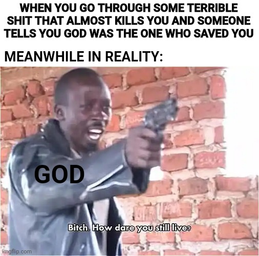 Bitch. How dare you still live | WHEN YOU GO THROUGH SOME TERRIBLE SHIT THAT ALMOST KILLS YOU AND SOMEONE TELLS YOU GOD WAS THE ONE WHO SAVED YOU; MEANWHILE IN REALITY:; GOD | image tagged in bitch how dare you still live | made w/ Imgflip meme maker