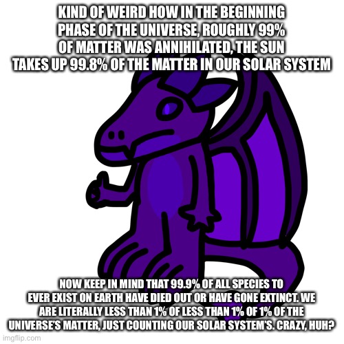 The shit I think of at 2 in the morning (probably phrased wrong) | KIND OF WEIRD HOW IN THE BEGINNING PHASE OF THE UNIVERSE, ROUGHLY 99% OF MATTER WAS ANNIHILATED, THE SUN TAKES UP 99.8% OF THE MATTER IN OUR SOLAR SYSTEM; NOW KEEP IN MIND THAT 99.9% OF ALL SPECIES TO EVER EXIST ON EARTH HAVE DIED OUT OR HAVE GONE EXTINCT. WE ARE LITERALLY LESS THAN 1% OF LESS THAN 1% OF 1% OF THE UNIVERSE’S MATTER, JUST COUNTING OUR SOLAR SYSTEM’S. CRAZY, HUH? | made w/ Imgflip meme maker