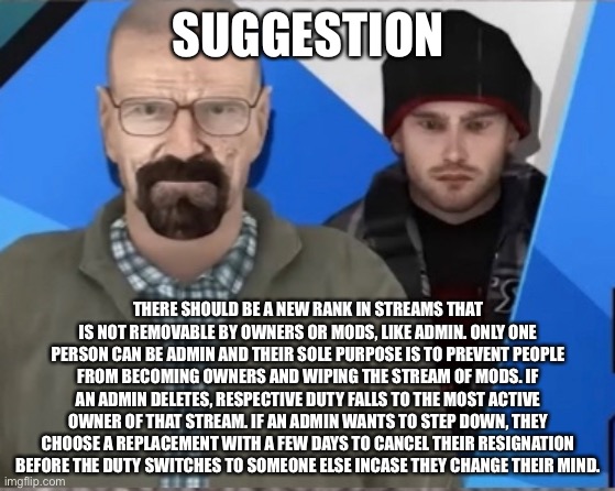 The rank will also function like an owner extra owner or mod. | SUGGESTION; THERE SHOULD BE A NEW RANK IN STREAMS THAT IS NOT REMOVABLE BY OWNERS OR MODS, LIKE ADMIN. ONLY ONE PERSON CAN BE ADMIN AND THEIR SOLE PURPOSE IS TO PREVENT PEOPLE FROM BECOMING OWNERS AND WIPING THE STREAM OF MODS. IF AN ADMIN DELETES, RESPECTIVE DUTY FALLS TO THE MOST ACTIVE OWNER OF THAT STREAM. IF AN ADMIN WANTS TO STEP DOWN, THEY CHOOSE A REPLACEMENT WITH A FEW DAYS TO CANCEL THEIR RESIGNATION BEFORE THE DUTY SWITCHES TO SOMEONE ELSE INCASE THEY CHANGE THEIR MIND. | made w/ Imgflip meme maker