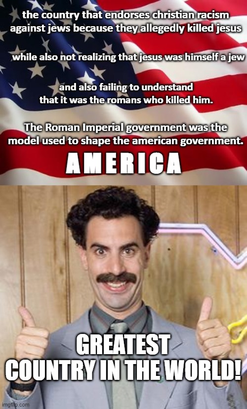 This is giving a whole new level of haunting horror from Borat. | the country that endorses christian racism against jews because they allegedly killed jesus; while also not realizing that jesus was himself a jew; and also failing to understand that it was the romans who killed him. The Roman Imperial government was the model used to shape the american government. A M E R I C A; GREATEST COUNTRY IN THE WORLD! | image tagged in american flag,borat,woke,liberals,conservatives,head up ass | made w/ Imgflip meme maker