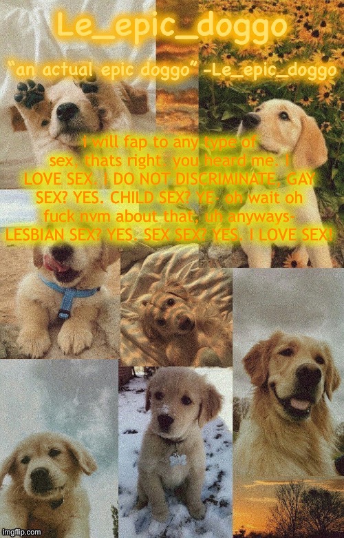 the | i will fap to any type of sex, thats right. you heard me. I LOVE SEX. I DO NOT DISCRIMINATE, GAY SEX? YES. CHILD SEX? YE- oh wait oh fuck nvm about that, uh anyways- LESBIAN SEX? YES. SEX SEX? YES. I LOVE SEX! | image tagged in doggo temp by doggo wait what that s confusing | made w/ Imgflip meme maker