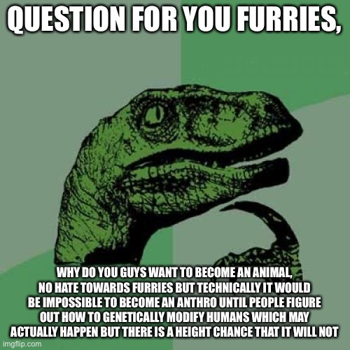 Philosoraptor | QUESTION FOR YOU FURRIES, WHY DO YOU GUYS WANT TO BECOME AN ANIMAL, NO HATE TOWARDS FURRIES BUT TECHNICALLY IT WOULD BE IMPOSSIBLE TO BECOME AN ANTHRO UNTIL PEOPLE FIGURE OUT HOW TO GENETICALLY MODIFY HUMANS WHICH MAY ACTUALLY HAPPEN BUT THERE IS A HEIGHT CHANCE THAT IT WILL NOT | image tagged in memes,philosoraptor | made w/ Imgflip meme maker