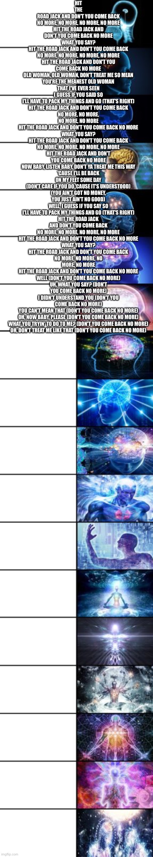 Expanding Brain longest version | HIT THE ROAD JACK AND DON'T YOU COME BACK
NO MORE, NO MORE, NO MORE, NO MORE
HIT THE ROAD JACK AND DON'T YOU COME BACK NO MORE
WHAT YOU SAY?
HIT THE ROAD JACK AND DON'T YOU COME BACK
NO MORE, NO MORE, NO MORE, NO MORE
HIT THE ROAD JACK AND DON'T YOU COME BACK NO MORE
OLD WOMAN, OLD WOMAN, DON'T TREAT ME SO MEAN
YOU'RE THE MEANEST OLD WOMAN THAT I'VE EVER SEEN
I GUESS IF YOU SAID SO
I'LL HAVE TO PACK MY THINGS AND GO (THAT'S RIGHT)
HIT THE ROAD JACK AND DON'T YOU COME BACK
NO MORE, NO MORE, NO MORE, NO MORE
HIT THE ROAD JACK AND DON'T YOU COME BACK NO MORE
WHAT YOU SAY?
HIT THE ROAD JACK AND DON'T YOU COME BACK
NO MORE, NO MORE, NO MORE, NO MORE
HIT THE ROAD JACK AND DON'T YOU COME BACK NO MORE
NOW BABY, LISTEN BABY, DON'T YA TREAT ME THIS WAY
'CAUSE I'LL BE BACK ON MY FEET SOME DAY
(DON'T CARE IF YOU DO 'CAUSE IT'S UNDERSTOOD)
(YOU AIN'T GOT NO MONEY, YOU JUST AIN'T NO GOOD)
WELL, I GUESS IF YOU SAY SO
I'LL HAVE TO PACK MY THINGS AND GO (THAT'S RIGHT)
HIT THE ROAD JACK AND DON'T YOU COME BACK
NO MORE, NO MORE, NO MORE, NO MORE
HIT THE ROAD JACK AND DON'T YOU COME BACK NO MORE
WHAT YOU SAY?
HIT THE ROAD JACK AND DON'T YOU COME BACK
NO MORE, NO MORE, NO MORE, NO MORE
HIT THE ROAD JACK AND DON'T YOU COME BACK NO MORE
WELL (DON'T YOU COME BACK NO MORE)
UH, WHAT YOU SAY? (DON'T YOU COME BACK NO MORE)
I DIDN'T UNDERSTAND YOU (DON'T YOU COME BACK NO MORE)
YOU CAN'T MEAN THAT (DON'T YOU COME BACK NO MORE)
OH, NOW BABY, PLEASE (DON'T YOU COME BACK NO MORE)
WHAT YOU TRYIN' TO DO TO ME? (DON'T YOU COME BACK NO MORE)
OH, DON'T TREAT ME LIKE THAT (DON'T YOU COME BACK NO MORE) | image tagged in expanding brain longest version | made w/ Imgflip meme maker