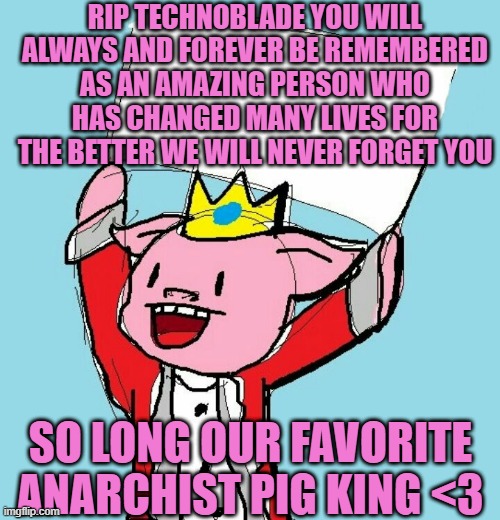 Can we have some 'o7' for Techno |  RIP TECHNOBLADE YOU WILL ALWAYS AND FOREVER BE REMEMBERED AS AN AMAZING PERSON WHO HAS CHANGED MANY LIVES FOR THE BETTER WE WILL NEVER FORGET YOU; SO LONG OUR FAVORITE ANARCHIST PIG KING <3 | image tagged in technoblade holding sign,rip technoblade,technoblade never dies,o7 | made w/ Imgflip meme maker