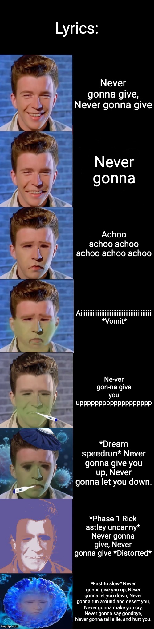 Rick Astley Becoming Sick | Lyrics:; Never gonna give, Never gonna give; Never gonna; Achoo achoo achoo achoo achoo achoo; Aiiiiiiiiiiiiiiiiiiiiiiiiiiiiiiiiiiiiiiiiii *Vomit*; Ne-ver gon-na give you uppppppppppppppppppp; *Dream speedrun* Never gonna give you up, Never gonna let you down. *Phase 1 Rick astley uncanny* Never gonna give, Never gonna give *Distorted*; *Fast to slow* Never gonna give you up, Never gonna let you down, Never gonna run around and desert you, Never gonna make you cry, Never gonna say goodbye, Never gonna tell a lie, and hurt you. | image tagged in rick astley becoming sick | made w/ Imgflip meme maker