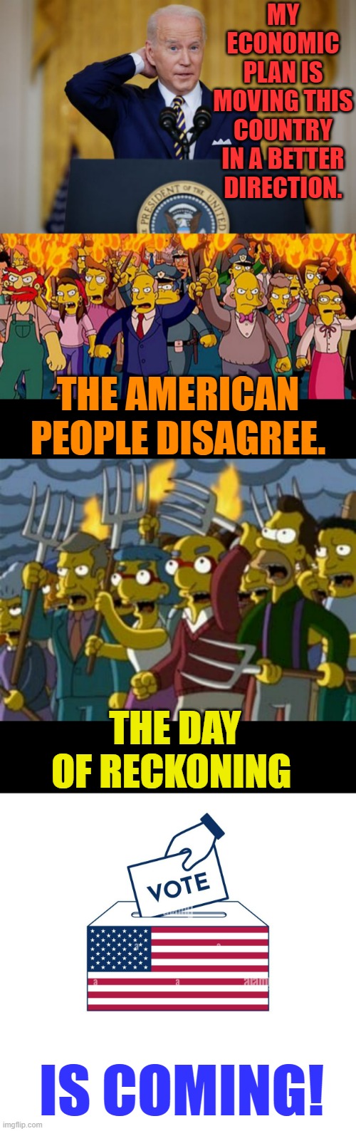 Sometimes The Truth Hurts | MY ECONOMIC PLAN IS MOVING THIS COUNTRY IN A BETTER DIRECTION. THE AMERICAN PEOPLE DISAGREE. THE DAY OF RECKONING; IS COMING! | image tagged in memes,politics,joe biden,economy,americans,disagree | made w/ Imgflip meme maker
