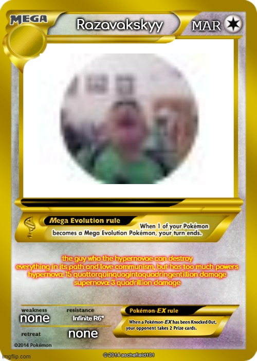 Pokemon card meme | MAR; Razavakskyy; the guy who the hypernovae can destroy everything in its path and love communism, but has too much powers
hypernova: 15 quattorquinquagintaquadringentillion damage
supernova: 3 quadrillion damage; none; Infinite R6"; none | image tagged in pokemon card meme | made w/ Imgflip meme maker