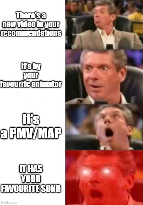 Mr. McMahon reaction | There's a new video in your recommendations; It's by your favourite animator; It's a PMV/MAP; IT HAS YOUR FAVOURITE SONG | image tagged in mr mcmahon reaction | made w/ Imgflip meme maker