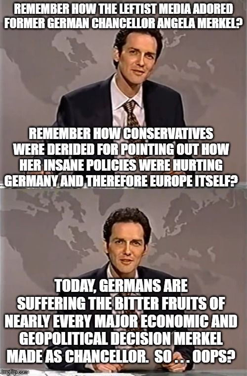 Conservatives almost always turn out to have been correct. | REMEMBER HOW THE LEFTIST MEDIA ADORED FORMER GERMAN CHANCELLOR ANGELA MERKEL? REMEMBER HOW CONSERVATIVES WERE DERIDED FOR POINTING OUT HOW HER INSANE POLICIES WERE HURTING GERMANY AND THEREFORE EUROPE ITSELF? TODAY, GERMANS ARE SUFFERING THE BITTER FRUITS OF NEARLY EVERY MAJOR ECONOMIC AND GEOPOLITICAL DECISION MERKEL MADE AS CHANCELLOR.  SO . . . OOPS? | image tagged in reality | made w/ Imgflip meme maker