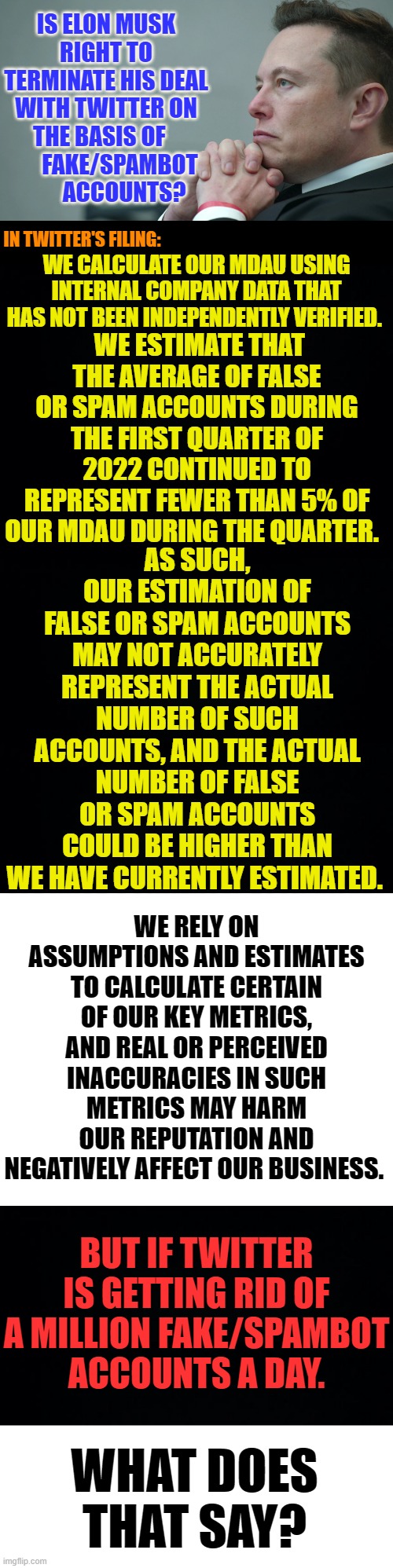 Any Opinions? |  IS ELON MUSK RIGHT TO TERMINATE HIS DEAL WITH TWITTER ON THE BASIS OF          FAKE/SPAMBOT         ACCOUNTS? IN TWITTER'S FILING:; WE CALCULATE OUR MDAU USING INTERNAL COMPANY DATA THAT HAS NOT BEEN INDEPENDENTLY VERIFIED. WE ESTIMATE THAT THE AVERAGE OF FALSE OR SPAM ACCOUNTS DURING THE FIRST QUARTER OF 2022 CONTINUED TO REPRESENT FEWER THAN 5% OF OUR MDAU DURING THE QUARTER. AS SUCH, OUR ESTIMATION OF FALSE OR SPAM ACCOUNTS MAY NOT ACCURATELY REPRESENT THE ACTUAL NUMBER OF SUCH ACCOUNTS, AND THE ACTUAL NUMBER OF FALSE OR SPAM ACCOUNTS COULD BE HIGHER THAN WE HAVE CURRENTLY ESTIMATED. WE RELY ON ASSUMPTIONS AND ESTIMATES TO CALCULATE CERTAIN OF OUR KEY METRICS, AND REAL OR PERCEIVED INACCURACIES IN SUCH METRICS MAY HARM OUR REPUTATION AND NEGATIVELY AFFECT OUR BUSINESS. BUT IF TWITTER IS GETTING RID OF A MILLION FAKE/SPAMBOT ACCOUNTS A DAY. WHAT DOES THAT SAY? | image tagged in memes,politics,elon musk,bro im out of here,twitter,deal | made w/ Imgflip meme maker