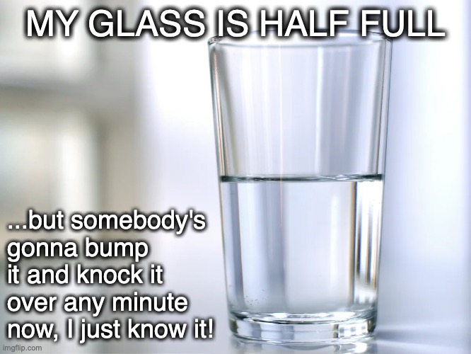 Silver Lining? |  MY GLASS IS HALF FULL; ...but somebody's gonna bump it and knock it over any minute now, I just know it! | image tagged in optimist,pessimist,glass,half full,half empty | made w/ Imgflip meme maker