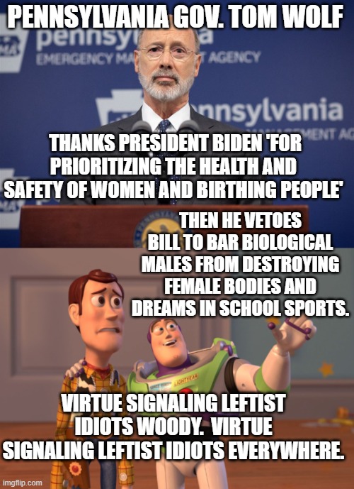 Yep . . . and pretty much in the same breath. | PENNSYLVANIA GOV. TOM WOLF; THANKS PRESIDENT BIDEN 'FOR PRIORITIZING THE HEALTH AND SAFETY OF WOMEN AND BIRTHING PEOPLE'; THEN HE VETOES BILL TO BAR BIOLOGICAL MALES FROM DESTROYING FEMALE BODIES AND DREAMS IN SCHOOL SPORTS. VIRTUE SIGNALING LEFTIST IDIOTS WOODY.  VIRTUE SIGNALING LEFTIST IDIOTS EVERYWHERE. | image tagged in reality versus virtue signaling | made w/ Imgflip meme maker