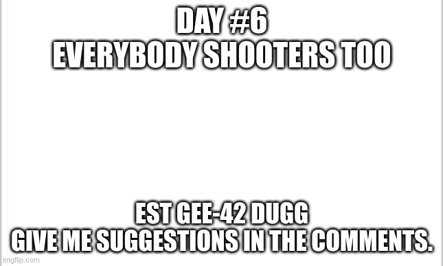 I meant day #7 | DAY #6
EVERYBODY SHOOTERS TOO; EST GEE-42 DUGG
GIVE ME SUGGESTIONS IN THE COMMENTS. | image tagged in white background | made w/ Imgflip meme maker