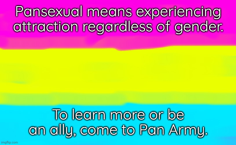 Link in comment | Pansexual means experiencing attraction regardless of gender. To learn more or be an ally, come to Pan Army. | image tagged in pansexual flag,lgbt,imgflip community | made w/ Imgflip meme maker