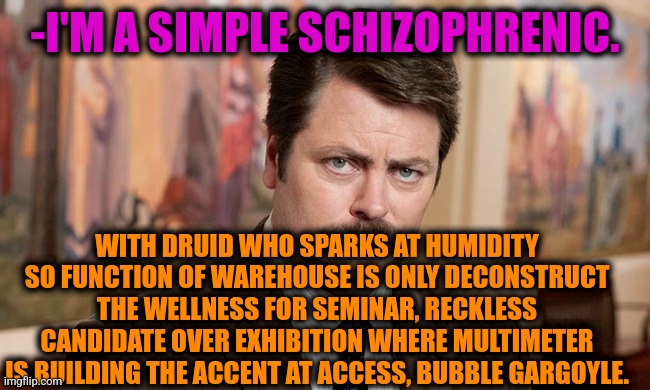 -Yeah, only so. | -I'M A SIMPLE SCHIZOPHRENIC. WITH DRUID WHO SPARKS AT HUMIDITY SO FUNCTION OF WAREHOUSE IS ONLY DECONSTRUCT THE WELLNESS FOR SEMINAR, RECKLESS CANDIDATE OVER EXHIBITION WHERE MULTIMETER IS BUILDING THE ACCENT AT ACCESS, BUBBLE GARGOYLE. | image tagged in i'm a simple man,gollum schizophrenia,ron swanson,mental health,the cure,he is speaking the language of the gods | made w/ Imgflip meme maker