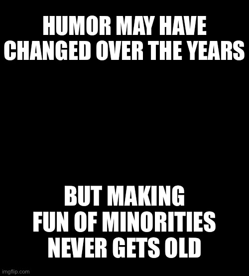 blank black | HUMOR MAY HAVE CHANGED OVER THE YEARS; BUT MAKING FUN OF MINORITIES NEVER GETS OLD | image tagged in blank black | made w/ Imgflip meme maker