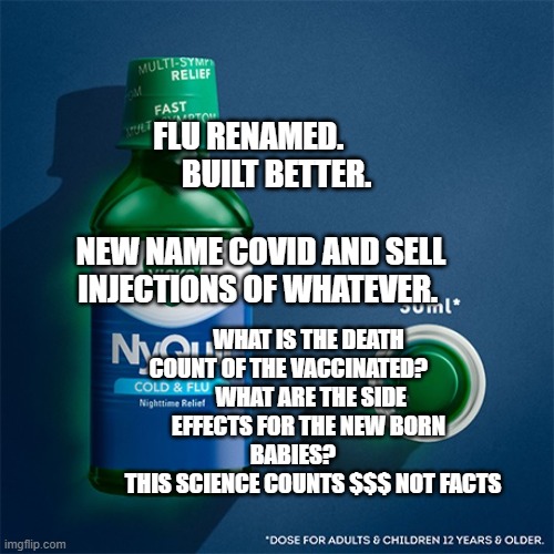 nyquil | FLU RENAMED.           BUILT BETTER.                       NEW NAME COVID AND SELL INJECTIONS OF WHATEVER. WHAT IS THE DEATH COUNT OF THE VACCINATED?         
 WHAT ARE THE SIDE EFFECTS FOR THE NEW BORN BABIES?       
    THIS SCIENCE COUNTS $$$ NOT FACTS | image tagged in nyquil | made w/ Imgflip meme maker