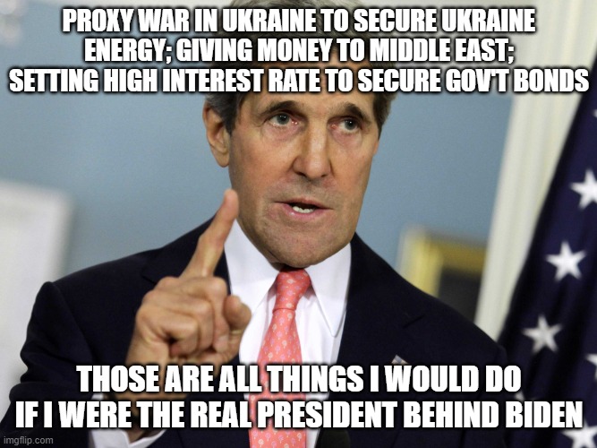 John Kerry I was for it before I was against it | PROXY WAR IN UKRAINE TO SECURE UKRAINE ENERGY; GIVING MONEY TO MIDDLE EAST; SETTING HIGH INTEREST RATE TO SECURE GOV'T BONDS; THOSE ARE ALL THINGS I WOULD DO IF I WERE THE REAL PRESIDENT BEHIND BIDEN | image tagged in john kerry i was for it before i was against it | made w/ Imgflip meme maker