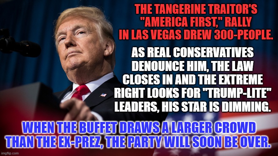 Will he please take his alternative reality with him, as he leaves center stage? | THE TANGERINE TRAITOR'S "AMERICA FIRST," RALLY IN LAS VEGAS DREW 300-PEOPLE. AS REAL CONSERVATIVES DENOUNCE HIM, THE LAW CLOSES IN AND THE EXTREME RIGHT LOOKS FOR "TRUMP-LITE" LEADERS, HIS STAR IS DIMMING. WHEN THE BUFFET DRAWS A LARGER CROWD THAN THE EX-PREZ, THE PARTY WILL SOON BE OVER. | image tagged in politics | made w/ Imgflip meme maker