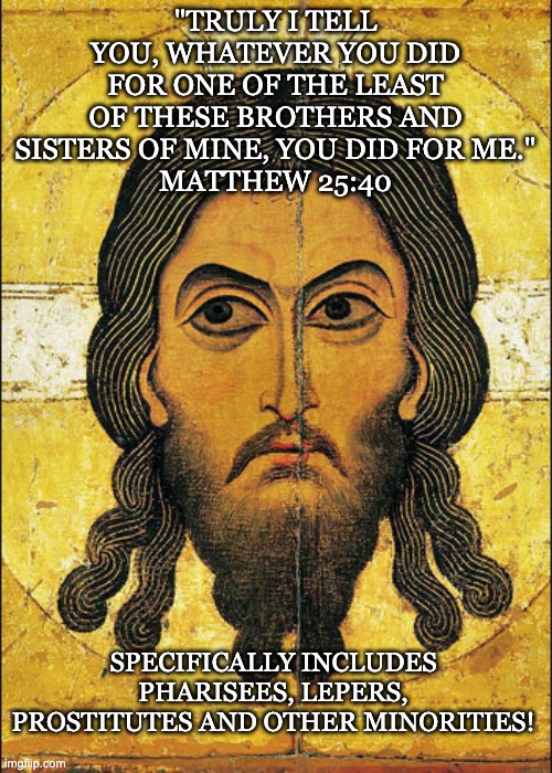 If you want to live a biblical Christian life, start by reading the book closely |  "TRULY I TELL YOU, WHATEVER YOU DID FOR ONE OF THE LEAST OF THESE BROTHERS AND SISTERS OF MINE, YOU DID FOR ME."
MATTHEW 25:40; SPECIFICALLY INCLUDES PHARISEES, LEPERS, PROSTITUTES AND OTHER MINORITIES! | image tagged in semitic jesus,christians,jesus,bible,minorities | made w/ Imgflip meme maker