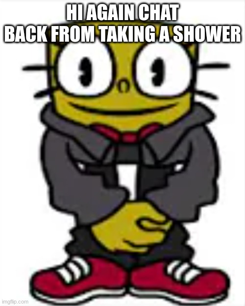 spongexml drip | HI AGAIN CHAT
BACK FROM TAKING A SHOWER | image tagged in spongexml drip | made w/ Imgflip meme maker