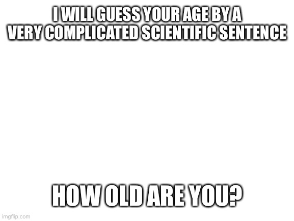 Big brain | I WILL GUESS YOUR AGE BY A VERY COMPLICATED SCIENTIFIC SENTENCE; HOW OLD ARE YOU? | image tagged in blank white template,memes,funny | made w/ Imgflip meme maker