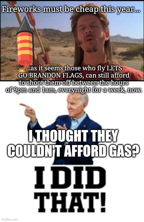 Thanks JOE!  Cheap FIREWORKS THIS YEAR! | Fireworks must be cheap this year... ...as it seems those who fly LETS GO BRANDON FLAGS, can still afford to shoot them off between the hours of 9pm and 1am, everynight for a week, now. I THOUGHT THEY COULDN'T AFFORD GAS? | image tagged in joe dirt fireworks,i did that right | made w/ Imgflip meme maker