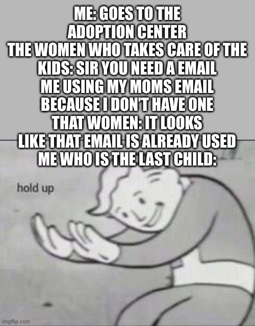 The time that I found out that i was adopted | ME: GOES TO THE ADOPTION CENTER
THE WOMEN WHO TAKES CARE OF THE KIDS: SIR YOU NEED A EMAIL
ME USING MY MOMS EMAIL BECAUSE I DON’T HAVE ONE
THAT WOMEN: IT LOOKS LIKE THAT EMAIL IS ALREADY USED
ME WHO IS THE LAST CHILD: | image tagged in fallout hold up | made w/ Imgflip meme maker