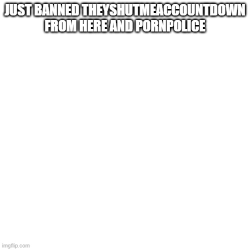 Blank Transparent Square | JUST BANNED THEYSHUTMEACCOUNTDOWN FROM HERE AND PORNPOLICE | image tagged in memes,blank transparent square | made w/ Imgflip meme maker