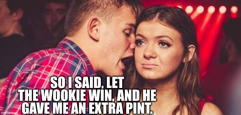 Drunk guy talking girl | SO I SAID, LET THE WOOKIE WIN, AND HE GAVE ME AN EXTRA PINT. | image tagged in drunk guy talking girl | made w/ Imgflip meme maker