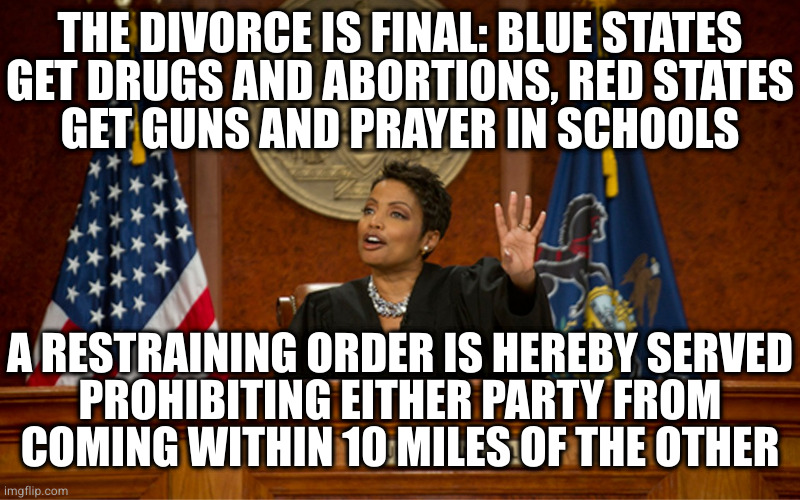 It's that or civil war | THE DIVORCE IS FINAL: BLUE STATES
GET DRUGS AND ABORTIONS, RED STATES
GET GUNS AND PRAYER IN SCHOOLS; A RESTRAINING ORDER IS HEREBY SERVED
PROHIBITING EITHER PARTY FROM
COMING WITHIN 10 MILES OF THE OTHER | image tagged in divorce court | made w/ Imgflip meme maker