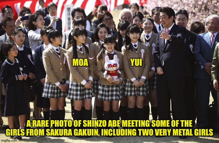 MoaMetal and YuiMetal (Mod note: RIP Shinzo Abe) | MOA                           YUI; A RARE PHOTO OF SHINZO ABE MEETING SOME OF THE GIRLS FROM SAKURA GAKUIN, INCLUDING TWO VERY METAL GIRLS | image tagged in shinzo abe,moametal,yuimetal,sakura gakuin | made w/ Imgflip meme maker